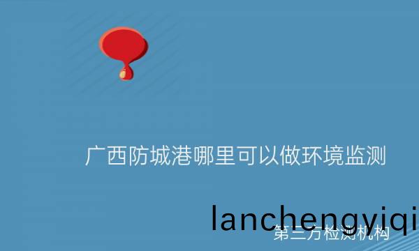 廣西(xi)防(fang)城(cheng)港(gang)哪(na)裏可以做環境監測